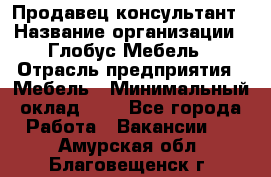 Продавец-консультант › Название организации ­ Глобус-Мебель › Отрасль предприятия ­ Мебель › Минимальный оклад ­ 1 - Все города Работа » Вакансии   . Амурская обл.,Благовещенск г.